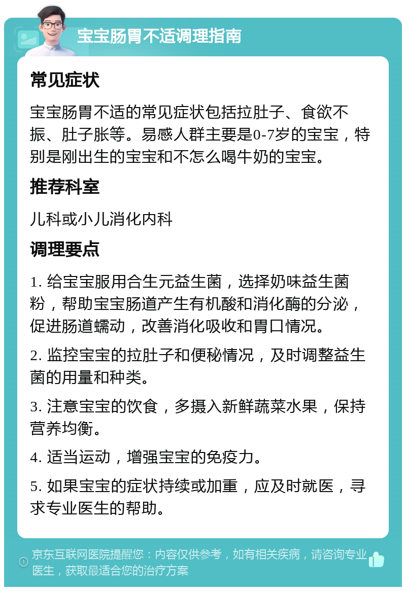 宝宝肠胃不适调理指南 常见症状 宝宝肠胃不适的常见症状包括拉肚子、食欲不振、肚子胀等。易感人群主要是0-7岁的宝宝，特别是刚出生的宝宝和不怎么喝牛奶的宝宝。 推荐科室 儿科或小儿消化内科 调理要点 1. 给宝宝服用合生元益生菌，选择奶味益生菌粉，帮助宝宝肠道产生有机酸和消化酶的分泌，促进肠道蠕动，改善消化吸收和胃口情况。 2. 监控宝宝的拉肚子和便秘情况，及时调整益生菌的用量和种类。 3. 注意宝宝的饮食，多摄入新鲜蔬菜水果，保持营养均衡。 4. 适当运动，增强宝宝的免疫力。 5. 如果宝宝的症状持续或加重，应及时就医，寻求专业医生的帮助。