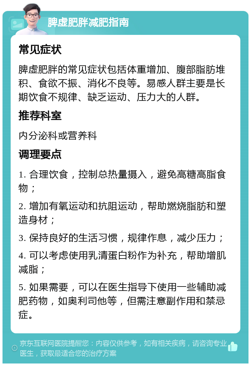 脾虚肥胖减肥指南 常见症状 脾虚肥胖的常见症状包括体重增加、腹部脂肪堆积、食欲不振、消化不良等。易感人群主要是长期饮食不规律、缺乏运动、压力大的人群。 推荐科室 内分泌科或营养科 调理要点 1. 合理饮食，控制总热量摄入，避免高糖高脂食物； 2. 增加有氧运动和抗阻运动，帮助燃烧脂肪和塑造身材； 3. 保持良好的生活习惯，规律作息，减少压力； 4. 可以考虑使用乳清蛋白粉作为补充，帮助增肌减脂； 5. 如果需要，可以在医生指导下使用一些辅助减肥药物，如奥利司他等，但需注意副作用和禁忌症。