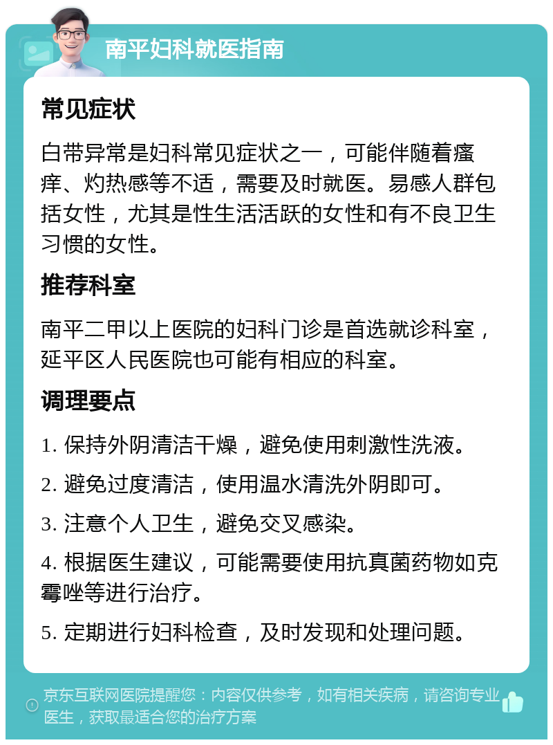 南平妇科就医指南 常见症状 白带异常是妇科常见症状之一，可能伴随着瘙痒、灼热感等不适，需要及时就医。易感人群包括女性，尤其是性生活活跃的女性和有不良卫生习惯的女性。 推荐科室 南平二甲以上医院的妇科门诊是首选就诊科室，延平区人民医院也可能有相应的科室。 调理要点 1. 保持外阴清洁干燥，避免使用刺激性洗液。 2. 避免过度清洁，使用温水清洗外阴即可。 3. 注意个人卫生，避免交叉感染。 4. 根据医生建议，可能需要使用抗真菌药物如克霉唑等进行治疗。 5. 定期进行妇科检查，及时发现和处理问题。