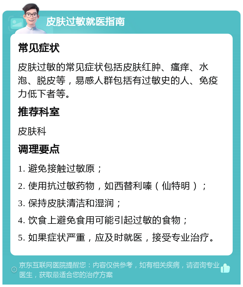 皮肤过敏就医指南 常见症状 皮肤过敏的常见症状包括皮肤红肿、瘙痒、水泡、脱皮等，易感人群包括有过敏史的人、免疫力低下者等。 推荐科室 皮肤科 调理要点 1. 避免接触过敏原； 2. 使用抗过敏药物，如西替利嗪（仙特明）； 3. 保持皮肤清洁和湿润； 4. 饮食上避免食用可能引起过敏的食物； 5. 如果症状严重，应及时就医，接受专业治疗。