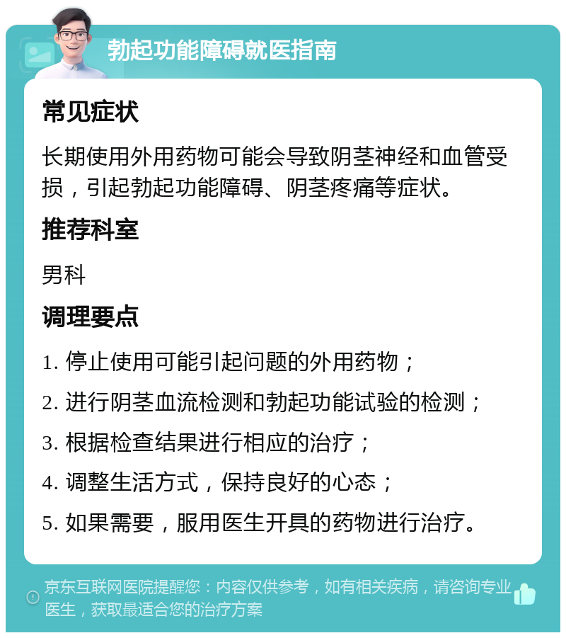 勃起功能障碍就医指南 常见症状 长期使用外用药物可能会导致阴茎神经和血管受损，引起勃起功能障碍、阴茎疼痛等症状。 推荐科室 男科 调理要点 1. 停止使用可能引起问题的外用药物； 2. 进行阴茎血流检测和勃起功能试验的检测； 3. 根据检查结果进行相应的治疗； 4. 调整生活方式，保持良好的心态； 5. 如果需要，服用医生开具的药物进行治疗。