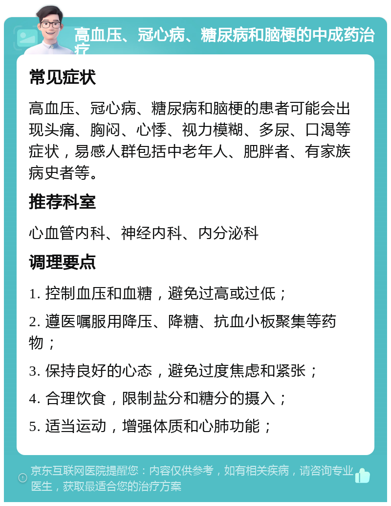 高血压、冠心病、糖尿病和脑梗的中成药治疗 常见症状 高血压、冠心病、糖尿病和脑梗的患者可能会出现头痛、胸闷、心悸、视力模糊、多尿、口渴等症状，易感人群包括中老年人、肥胖者、有家族病史者等。 推荐科室 心血管内科、神经内科、内分泌科 调理要点 1. 控制血压和血糖，避免过高或过低； 2. 遵医嘱服用降压、降糖、抗血小板聚集等药物； 3. 保持良好的心态，避免过度焦虑和紧张； 4. 合理饮食，限制盐分和糖分的摄入； 5. 适当运动，增强体质和心肺功能；