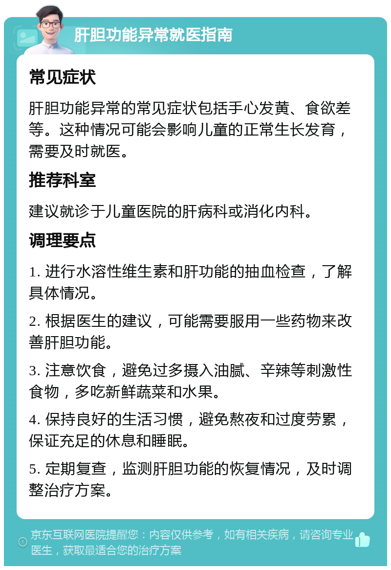 肝胆功能异常就医指南 常见症状 肝胆功能异常的常见症状包括手心发黄、食欲差等。这种情况可能会影响儿童的正常生长发育，需要及时就医。 推荐科室 建议就诊于儿童医院的肝病科或消化内科。 调理要点 1. 进行水溶性维生素和肝功能的抽血检查，了解具体情况。 2. 根据医生的建议，可能需要服用一些药物来改善肝胆功能。 3. 注意饮食，避免过多摄入油腻、辛辣等刺激性食物，多吃新鲜蔬菜和水果。 4. 保持良好的生活习惯，避免熬夜和过度劳累，保证充足的休息和睡眠。 5. 定期复查，监测肝胆功能的恢复情况，及时调整治疗方案。