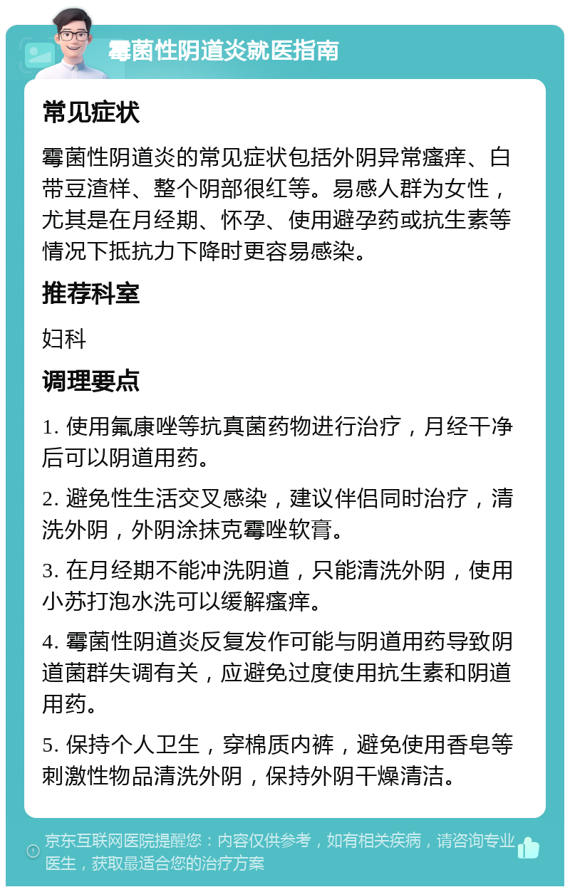 霉菌性阴道炎就医指南 常见症状 霉菌性阴道炎的常见症状包括外阴异常瘙痒、白带豆渣样、整个阴部很红等。易感人群为女性，尤其是在月经期、怀孕、使用避孕药或抗生素等情况下抵抗力下降时更容易感染。 推荐科室 妇科 调理要点 1. 使用氟康唑等抗真菌药物进行治疗，月经干净后可以阴道用药。 2. 避免性生活交叉感染，建议伴侣同时治疗，清洗外阴，外阴涂抹克霉唑软膏。 3. 在月经期不能冲洗阴道，只能清洗外阴，使用小苏打泡水洗可以缓解瘙痒。 4. 霉菌性阴道炎反复发作可能与阴道用药导致阴道菌群失调有关，应避免过度使用抗生素和阴道用药。 5. 保持个人卫生，穿棉质内裤，避免使用香皂等刺激性物品清洗外阴，保持外阴干燥清洁。