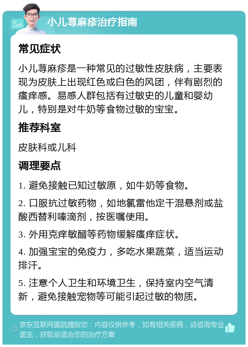 小儿荨麻疹治疗指南 常见症状 小儿荨麻疹是一种常见的过敏性皮肤病，主要表现为皮肤上出现红色或白色的风团，伴有剧烈的瘙痒感。易感人群包括有过敏史的儿童和婴幼儿，特别是对牛奶等食物过敏的宝宝。 推荐科室 皮肤科或儿科 调理要点 1. 避免接触已知过敏原，如牛奶等食物。 2. 口服抗过敏药物，如地氯雷他定干混悬剂或盐酸西替利嗪滴剂，按医嘱使用。 3. 外用克痒敏醑等药物缓解瘙痒症状。 4. 加强宝宝的免疫力，多吃水果蔬菜，适当运动排汗。 5. 注意个人卫生和环境卫生，保持室内空气清新，避免接触宠物等可能引起过敏的物质。