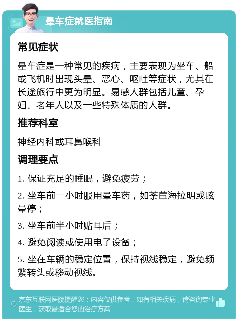 晕车症就医指南 常见症状 晕车症是一种常见的疾病，主要表现为坐车、船或飞机时出现头晕、恶心、呕吐等症状，尤其在长途旅行中更为明显。易感人群包括儿童、孕妇、老年人以及一些特殊体质的人群。 推荐科室 神经内科或耳鼻喉科 调理要点 1. 保证充足的睡眠，避免疲劳； 2. 坐车前一小时服用晕车药，如荼苣海拉明或眩晕停； 3. 坐车前半小时贴耳后； 4. 避免阅读或使用电子设备； 5. 坐在车辆的稳定位置，保持视线稳定，避免频繁转头或移动视线。