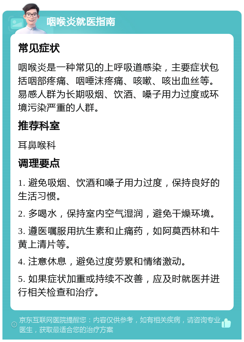 咽喉炎就医指南 常见症状 咽喉炎是一种常见的上呼吸道感染，主要症状包括咽部疼痛、咽唾沫疼痛、咳嗽、咳出血丝等。易感人群为长期吸烟、饮酒、嗓子用力过度或环境污染严重的人群。 推荐科室 耳鼻喉科 调理要点 1. 避免吸烟、饮酒和嗓子用力过度，保持良好的生活习惯。 2. 多喝水，保持室内空气湿润，避免干燥环境。 3. 遵医嘱服用抗生素和止痛药，如阿莫西林和牛黄上清片等。 4. 注意休息，避免过度劳累和情绪激动。 5. 如果症状加重或持续不改善，应及时就医并进行相关检查和治疗。