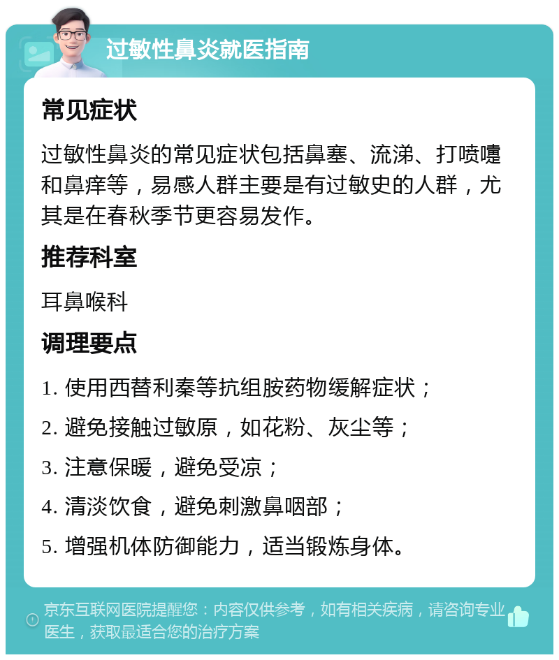 过敏性鼻炎就医指南 常见症状 过敏性鼻炎的常见症状包括鼻塞、流涕、打喷嚏和鼻痒等，易感人群主要是有过敏史的人群，尤其是在春秋季节更容易发作。 推荐科室 耳鼻喉科 调理要点 1. 使用西替利秦等抗组胺药物缓解症状； 2. 避免接触过敏原，如花粉、灰尘等； 3. 注意保暖，避免受凉； 4. 清淡饮食，避免刺激鼻咽部； 5. 增强机体防御能力，适当锻炼身体。