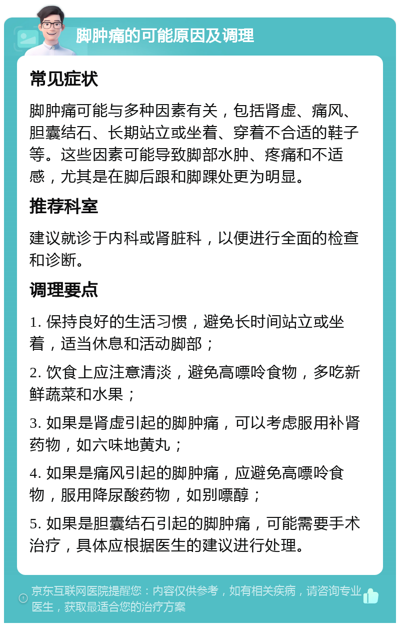 脚肿痛的可能原因及调理 常见症状 脚肿痛可能与多种因素有关，包括肾虚、痛风、胆囊结石、长期站立或坐着、穿着不合适的鞋子等。这些因素可能导致脚部水肿、疼痛和不适感，尤其是在脚后跟和脚踝处更为明显。 推荐科室 建议就诊于内科或肾脏科，以便进行全面的检查和诊断。 调理要点 1. 保持良好的生活习惯，避免长时间站立或坐着，适当休息和活动脚部； 2. 饮食上应注意清淡，避免高嘌呤食物，多吃新鲜蔬菜和水果； 3. 如果是肾虚引起的脚肿痛，可以考虑服用补肾药物，如六味地黄丸； 4. 如果是痛风引起的脚肿痛，应避免高嘌呤食物，服用降尿酸药物，如别嘌醇； 5. 如果是胆囊结石引起的脚肿痛，可能需要手术治疗，具体应根据医生的建议进行处理。