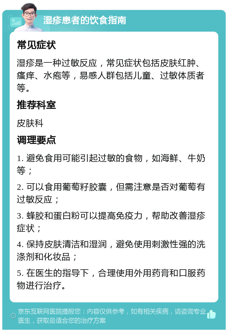 湿疹患者的饮食指南 常见症状 湿疹是一种过敏反应，常见症状包括皮肤红肿、瘙痒、水疱等，易感人群包括儿童、过敏体质者等。 推荐科室 皮肤科 调理要点 1. 避免食用可能引起过敏的食物，如海鲜、牛奶等； 2. 可以食用葡萄籽胶囊，但需注意是否对葡萄有过敏反应； 3. 蜂胶和蛋白粉可以提高免疫力，帮助改善湿疹症状； 4. 保持皮肤清洁和湿润，避免使用刺激性强的洗涤剂和化妆品； 5. 在医生的指导下，合理使用外用药膏和口服药物进行治疗。