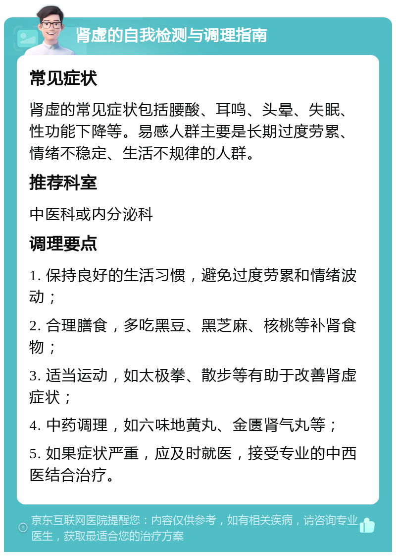 肾虚的自我检测与调理指南 常见症状 肾虚的常见症状包括腰酸、耳鸣、头晕、失眠、性功能下降等。易感人群主要是长期过度劳累、情绪不稳定、生活不规律的人群。 推荐科室 中医科或内分泌科 调理要点 1. 保持良好的生活习惯，避免过度劳累和情绪波动； 2. 合理膳食，多吃黑豆、黑芝麻、核桃等补肾食物； 3. 适当运动，如太极拳、散步等有助于改善肾虚症状； 4. 中药调理，如六味地黄丸、金匮肾气丸等； 5. 如果症状严重，应及时就医，接受专业的中西医结合治疗。