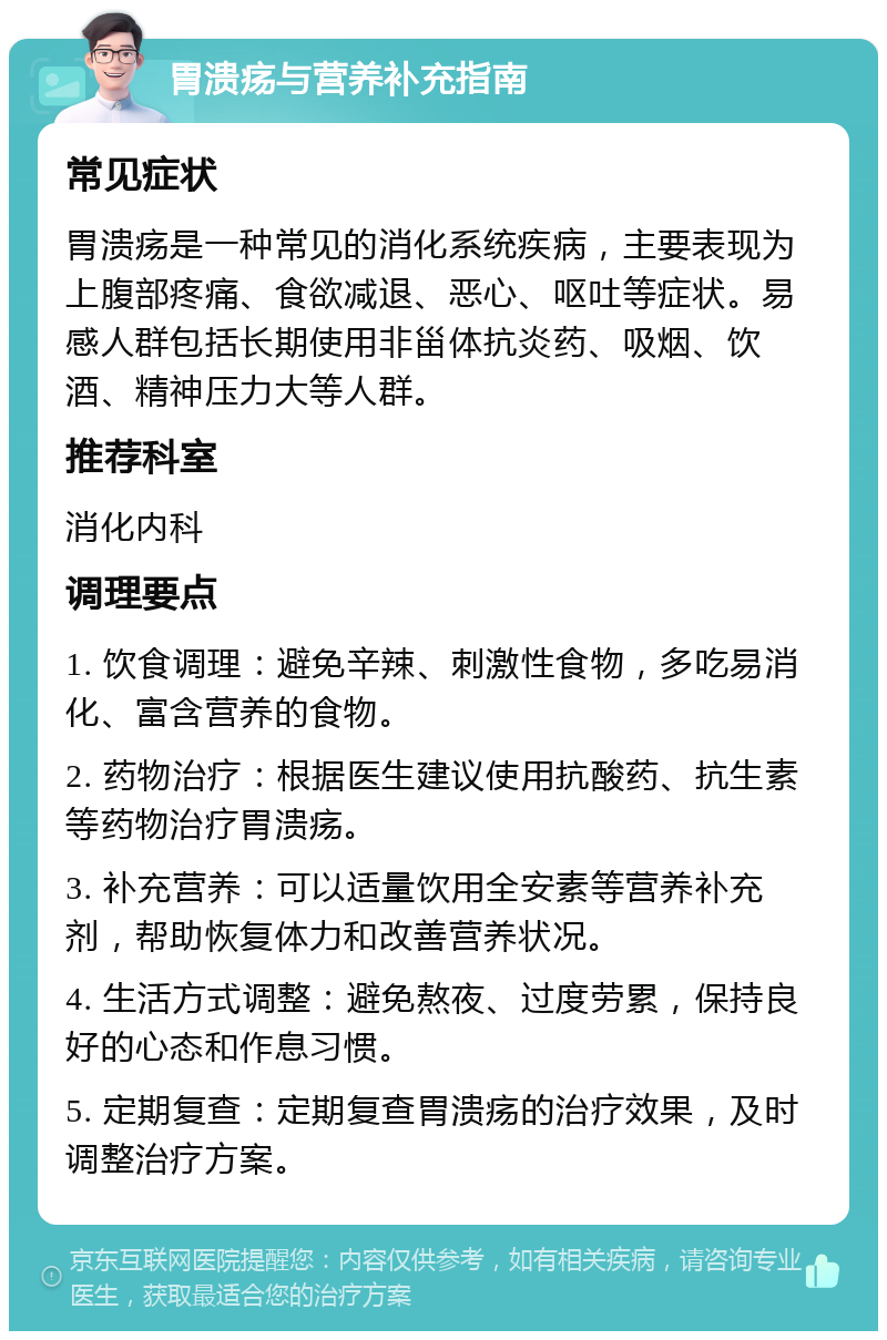 胃溃疡与营养补充指南 常见症状 胃溃疡是一种常见的消化系统疾病，主要表现为上腹部疼痛、食欲减退、恶心、呕吐等症状。易感人群包括长期使用非甾体抗炎药、吸烟、饮酒、精神压力大等人群。 推荐科室 消化内科 调理要点 1. 饮食调理：避免辛辣、刺激性食物，多吃易消化、富含营养的食物。 2. 药物治疗：根据医生建议使用抗酸药、抗生素等药物治疗胃溃疡。 3. 补充营养：可以适量饮用全安素等营养补充剂，帮助恢复体力和改善营养状况。 4. 生活方式调整：避免熬夜、过度劳累，保持良好的心态和作息习惯。 5. 定期复查：定期复查胃溃疡的治疗效果，及时调整治疗方案。