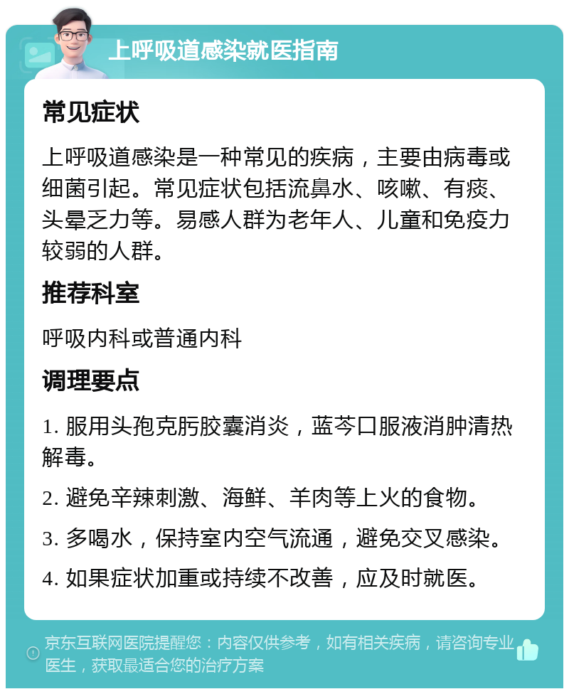 上呼吸道感染就医指南 常见症状 上呼吸道感染是一种常见的疾病，主要由病毒或细菌引起。常见症状包括流鼻水、咳嗽、有痰、头晕乏力等。易感人群为老年人、儿童和免疫力较弱的人群。 推荐科室 呼吸内科或普通内科 调理要点 1. 服用头孢克肟胶囊消炎，蓝芩口服液消肿清热解毒。 2. 避免辛辣刺激、海鲜、羊肉等上火的食物。 3. 多喝水，保持室内空气流通，避免交叉感染。 4. 如果症状加重或持续不改善，应及时就医。