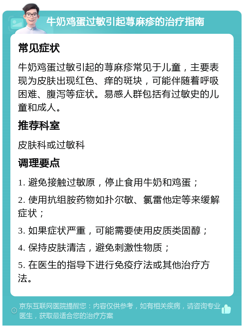 牛奶鸡蛋过敏引起荨麻疹的治疗指南 常见症状 牛奶鸡蛋过敏引起的荨麻疹常见于儿童，主要表现为皮肤出现红色、痒的斑块，可能伴随着呼吸困难、腹泻等症状。易感人群包括有过敏史的儿童和成人。 推荐科室 皮肤科或过敏科 调理要点 1. 避免接触过敏原，停止食用牛奶和鸡蛋； 2. 使用抗组胺药物如扑尔敏、氯雷他定等来缓解症状； 3. 如果症状严重，可能需要使用皮质类固醇； 4. 保持皮肤清洁，避免刺激性物质； 5. 在医生的指导下进行免疫疗法或其他治疗方法。