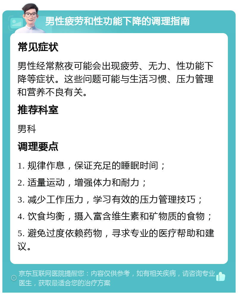 男性疲劳和性功能下降的调理指南 常见症状 男性经常熬夜可能会出现疲劳、无力、性功能下降等症状。这些问题可能与生活习惯、压力管理和营养不良有关。 推荐科室 男科 调理要点 1. 规律作息，保证充足的睡眠时间； 2. 适量运动，增强体力和耐力； 3. 减少工作压力，学习有效的压力管理技巧； 4. 饮食均衡，摄入富含维生素和矿物质的食物； 5. 避免过度依赖药物，寻求专业的医疗帮助和建议。