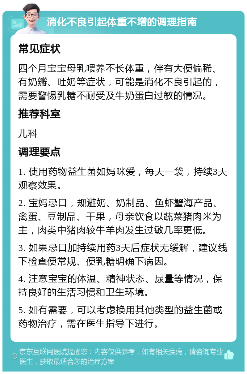 消化不良引起体重不增的调理指南 常见症状 四个月宝宝母乳喂养不长体重，伴有大便偏稀、有奶瓣、吐奶等症状，可能是消化不良引起的，需要警惕乳糖不耐受及牛奶蛋白过敏的情况。 推荐科室 儿科 调理要点 1. 使用药物益生菌如妈咪爱，每天一袋，持续3天观察效果。 2. 宝妈忌口，规避奶、奶制品、鱼虾蟹海产品、禽蛋、豆制品、干果，母亲饮食以蔬菜猪肉米为主，肉类中猪肉较牛羊肉发生过敏几率更低。 3. 如果忌口加持续用药3天后症状无缓解，建议线下检查便常规、便乳糖明确下病因。 4. 注意宝宝的体温、精神状态、尿量等情况，保持良好的生活习惯和卫生环境。 5. 如有需要，可以考虑换用其他类型的益生菌或药物治疗，需在医生指导下进行。