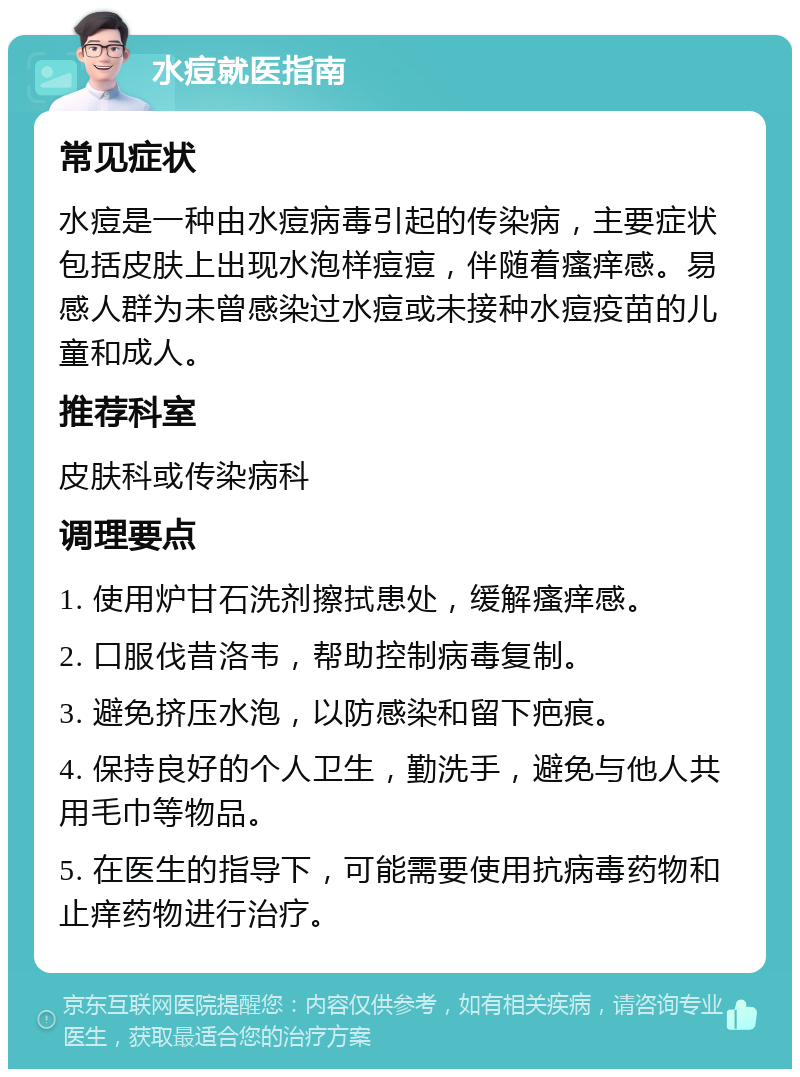 水痘就医指南 常见症状 水痘是一种由水痘病毒引起的传染病，主要症状包括皮肤上出现水泡样痘痘，伴随着瘙痒感。易感人群为未曾感染过水痘或未接种水痘疫苗的儿童和成人。 推荐科室 皮肤科或传染病科 调理要点 1. 使用炉甘石洗剂擦拭患处，缓解瘙痒感。 2. 口服伐昔洛韦，帮助控制病毒复制。 3. 避免挤压水泡，以防感染和留下疤痕。 4. 保持良好的个人卫生，勤洗手，避免与他人共用毛巾等物品。 5. 在医生的指导下，可能需要使用抗病毒药物和止痒药物进行治疗。