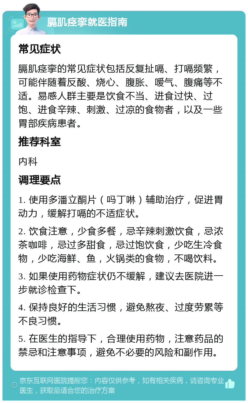 膈肌痉挛就医指南 常见症状 膈肌痉挛的常见症状包括反复扯嗝、打嗝频繁，可能伴随着反酸、烧心、腹胀、嗳气、腹痛等不适。易感人群主要是饮食不当、进食过快、过饱、进食辛辣、刺激、过凉的食物者，以及一些胃部疾病患者。 推荐科室 内科 调理要点 1. 使用多潘立酮片（吗丁啉）辅助治疗，促进胃动力，缓解打嗝的不适症状。 2. 饮食注意，少食多餐，忌辛辣刺激饮食，忌浓茶咖啡，忌过多甜食，忌过饱饮食，少吃生冷食物，少吃海鲜、鱼，火锅类的食物，不喝饮料。 3. 如果使用药物症状仍不缓解，建议去医院进一步就诊检查下。 4. 保持良好的生活习惯，避免熬夜、过度劳累等不良习惯。 5. 在医生的指导下，合理使用药物，注意药品的禁忌和注意事项，避免不必要的风险和副作用。