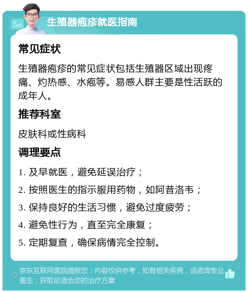 生殖器疱疹就医指南 常见症状 生殖器疱疹的常见症状包括生殖器区域出现疼痛、灼热感、水疱等。易感人群主要是性活跃的成年人。 推荐科室 皮肤科或性病科 调理要点 1. 及早就医，避免延误治疗； 2. 按照医生的指示服用药物，如阿昔洛韦； 3. 保持良好的生活习惯，避免过度疲劳； 4. 避免性行为，直至完全康复； 5. 定期复查，确保病情完全控制。