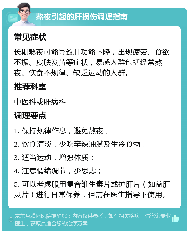 熬夜引起的肝损伤调理指南 常见症状 长期熬夜可能导致肝功能下降，出现疲劳、食欲不振、皮肤发黄等症状，易感人群包括经常熬夜、饮食不规律、缺乏运动的人群。 推荐科室 中医科或肝病科 调理要点 1. 保持规律作息，避免熬夜； 2. 饮食清淡，少吃辛辣油腻及生冷食物； 3. 适当运动，增强体质； 4. 注意情绪调节，少思虑； 5. 可以考虑服用复合维生素片或护肝片（如益肝灵片）进行日常保养，但需在医生指导下使用。