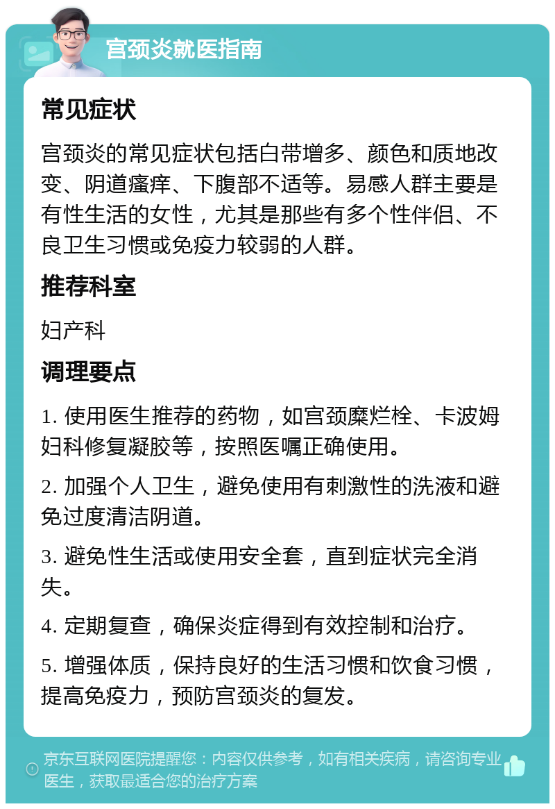 宫颈炎就医指南 常见症状 宫颈炎的常见症状包括白带增多、颜色和质地改变、阴道瘙痒、下腹部不适等。易感人群主要是有性生活的女性，尤其是那些有多个性伴侣、不良卫生习惯或免疫力较弱的人群。 推荐科室 妇产科 调理要点 1. 使用医生推荐的药物，如宫颈糜烂栓、卡波姆妇科修复凝胶等，按照医嘱正确使用。 2. 加强个人卫生，避免使用有刺激性的洗液和避免过度清洁阴道。 3. 避免性生活或使用安全套，直到症状完全消失。 4. 定期复查，确保炎症得到有效控制和治疗。 5. 增强体质，保持良好的生活习惯和饮食习惯，提高免疫力，预防宫颈炎的复发。