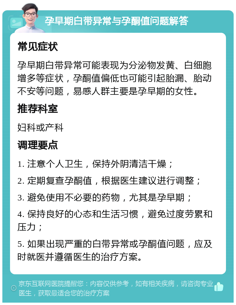 孕早期白带异常与孕酮值问题解答 常见症状 孕早期白带异常可能表现为分泌物发黄、白细胞增多等症状，孕酮值偏低也可能引起胎漏、胎动不安等问题，易感人群主要是孕早期的女性。 推荐科室 妇科或产科 调理要点 1. 注意个人卫生，保持外阴清洁干燥； 2. 定期复查孕酮值，根据医生建议进行调整； 3. 避免使用不必要的药物，尤其是孕早期； 4. 保持良好的心态和生活习惯，避免过度劳累和压力； 5. 如果出现严重的白带异常或孕酮值问题，应及时就医并遵循医生的治疗方案。