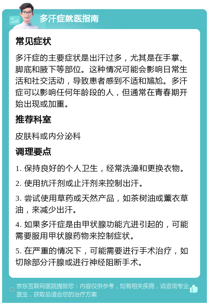 多汗症就医指南 常见症状 多汗症的主要症状是出汗过多，尤其是在手掌、脚底和腋下等部位。这种情况可能会影响日常生活和社交活动，导致患者感到不适和尴尬。多汗症可以影响任何年龄段的人，但通常在青春期开始出现或加重。 推荐科室 皮肤科或内分泌科 调理要点 1. 保持良好的个人卫生，经常洗澡和更换衣物。 2. 使用抗汗剂或止汗剂来控制出汗。 3. 尝试使用草药或天然产品，如茶树油或薰衣草油，来减少出汗。 4. 如果多汗症是由甲状腺功能亢进引起的，可能需要服用甲状腺药物来控制症状。 5. 在严重的情况下，可能需要进行手术治疗，如切除部分汗腺或进行神经阻断手术。