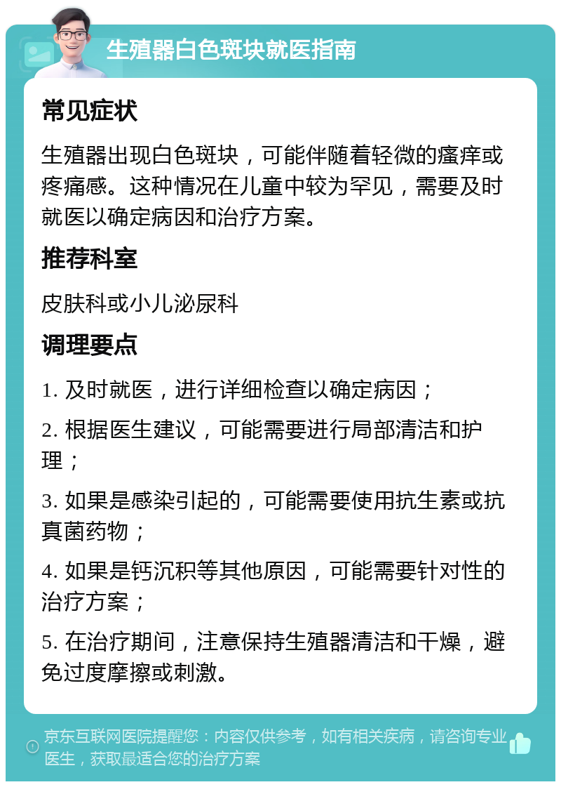 生殖器白色斑块就医指南 常见症状 生殖器出现白色斑块，可能伴随着轻微的瘙痒或疼痛感。这种情况在儿童中较为罕见，需要及时就医以确定病因和治疗方案。 推荐科室 皮肤科或小儿泌尿科 调理要点 1. 及时就医，进行详细检查以确定病因； 2. 根据医生建议，可能需要进行局部清洁和护理； 3. 如果是感染引起的，可能需要使用抗生素或抗真菌药物； 4. 如果是钙沉积等其他原因，可能需要针对性的治疗方案； 5. 在治疗期间，注意保持生殖器清洁和干燥，避免过度摩擦或刺激。