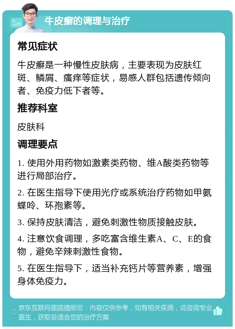 牛皮癣的调理与治疗 常见症状 牛皮癣是一种慢性皮肤病，主要表现为皮肤红斑、鳞屑、瘙痒等症状，易感人群包括遗传倾向者、免疫力低下者等。 推荐科室 皮肤科 调理要点 1. 使用外用药物如激素类药物、维A酸类药物等进行局部治疗。 2. 在医生指导下使用光疗或系统治疗药物如甲氨蝶呤、环孢素等。 3. 保持皮肤清洁，避免刺激性物质接触皮肤。 4. 注意饮食调理，多吃富含维生素A、C、E的食物，避免辛辣刺激性食物。 5. 在医生指导下，适当补充钙片等营养素，增强身体免疫力。