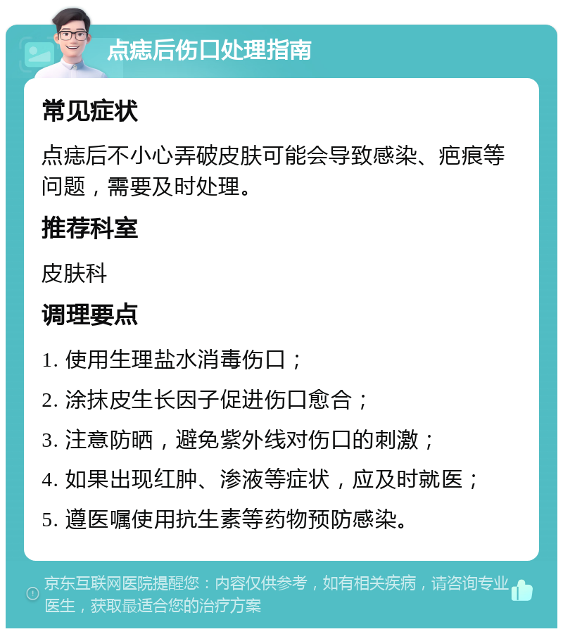 点痣后伤口处理指南 常见症状 点痣后不小心弄破皮肤可能会导致感染、疤痕等问题，需要及时处理。 推荐科室 皮肤科 调理要点 1. 使用生理盐水消毒伤口； 2. 涂抹皮生长因子促进伤口愈合； 3. 注意防晒，避免紫外线对伤口的刺激； 4. 如果出现红肿、渗液等症状，应及时就医； 5. 遵医嘱使用抗生素等药物预防感染。