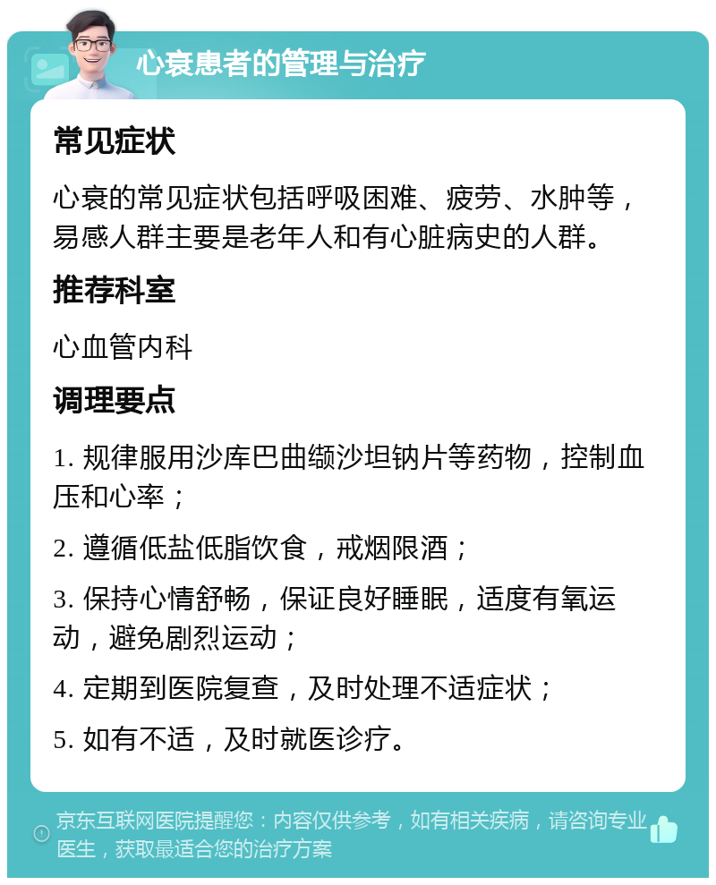 心衰患者的管理与治疗 常见症状 心衰的常见症状包括呼吸困难、疲劳、水肿等，易感人群主要是老年人和有心脏病史的人群。 推荐科室 心血管内科 调理要点 1. 规律服用沙库巴曲缬沙坦钠片等药物，控制血压和心率； 2. 遵循低盐低脂饮食，戒烟限酒； 3. 保持心情舒畅，保证良好睡眠，适度有氧运动，避免剧烈运动； 4. 定期到医院复查，及时处理不适症状； 5. 如有不适，及时就医诊疗。