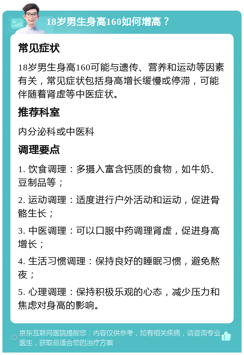 18岁男生身高160如何增高？ 常见症状 18岁男生身高160可能与遗传、营养和运动等因素有关，常见症状包括身高增长缓慢或停滞，可能伴随着肾虚等中医症状。 推荐科室 内分泌科或中医科 调理要点 1. 饮食调理：多摄入富含钙质的食物，如牛奶、豆制品等； 2. 运动调理：适度进行户外活动和运动，促进骨骼生长； 3. 中医调理：可以口服中药调理肾虚，促进身高增长； 4. 生活习惯调理：保持良好的睡眠习惯，避免熬夜； 5. 心理调理：保持积极乐观的心态，减少压力和焦虑对身高的影响。