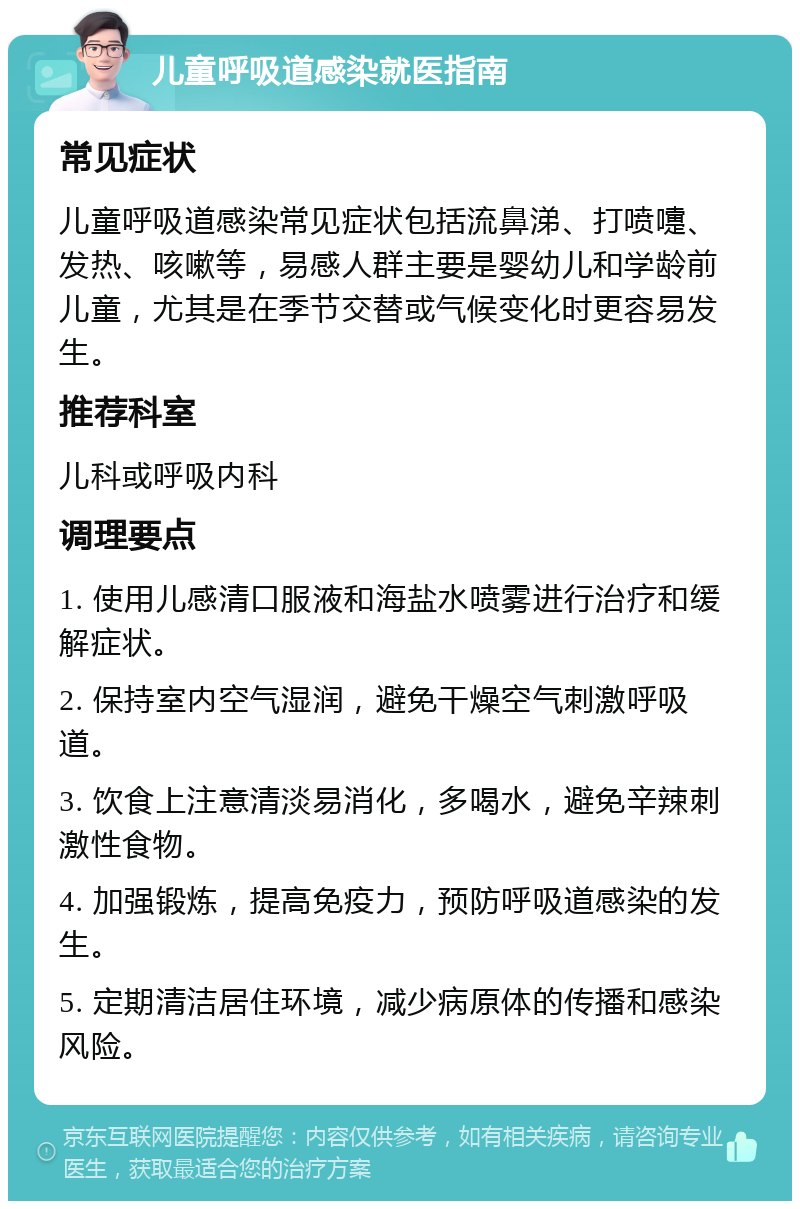 儿童呼吸道感染就医指南 常见症状 儿童呼吸道感染常见症状包括流鼻涕、打喷嚏、发热、咳嗽等，易感人群主要是婴幼儿和学龄前儿童，尤其是在季节交替或气候变化时更容易发生。 推荐科室 儿科或呼吸内科 调理要点 1. 使用儿感清口服液和海盐水喷雾进行治疗和缓解症状。 2. 保持室内空气湿润，避免干燥空气刺激呼吸道。 3. 饮食上注意清淡易消化，多喝水，避免辛辣刺激性食物。 4. 加强锻炼，提高免疫力，预防呼吸道感染的发生。 5. 定期清洁居住环境，减少病原体的传播和感染风险。