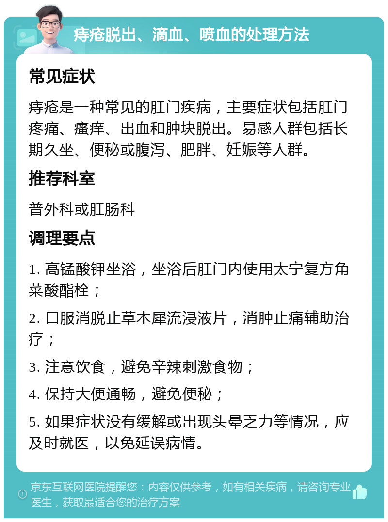 痔疮脱出、滴血、喷血的处理方法 常见症状 痔疮是一种常见的肛门疾病，主要症状包括肛门疼痛、瘙痒、出血和肿块脱出。易感人群包括长期久坐、便秘或腹泻、肥胖、妊娠等人群。 推荐科室 普外科或肛肠科 调理要点 1. 高锰酸钾坐浴，坐浴后肛门内使用太宁复方角菜酸酯栓； 2. 口服消脱止草木犀流浸液片，消肿止痛辅助治疗； 3. 注意饮食，避免辛辣刺激食物； 4. 保持大便通畅，避免便秘； 5. 如果症状没有缓解或出现头晕乏力等情况，应及时就医，以免延误病情。