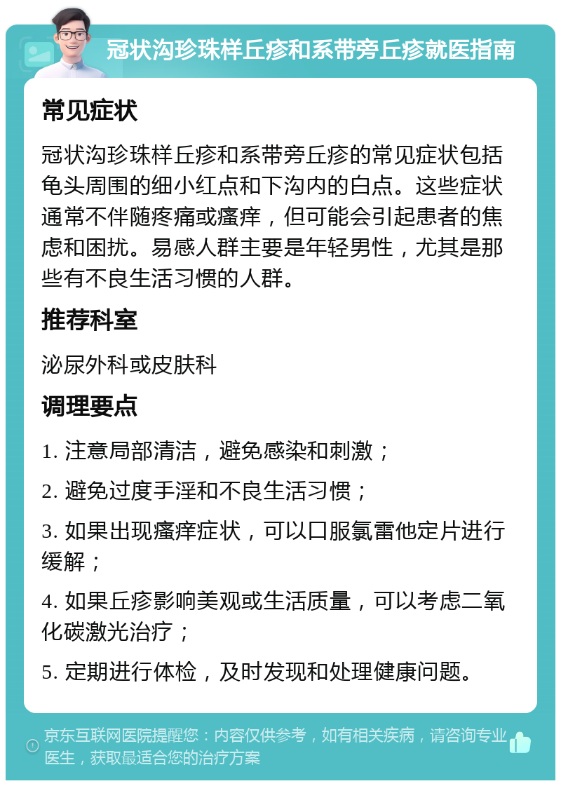 冠状沟珍珠样丘疹和系带旁丘疹就医指南 常见症状 冠状沟珍珠样丘疹和系带旁丘疹的常见症状包括龟头周围的细小红点和下沟内的白点。这些症状通常不伴随疼痛或瘙痒，但可能会引起患者的焦虑和困扰。易感人群主要是年轻男性，尤其是那些有不良生活习惯的人群。 推荐科室 泌尿外科或皮肤科 调理要点 1. 注意局部清洁，避免感染和刺激； 2. 避免过度手淫和不良生活习惯； 3. 如果出现瘙痒症状，可以口服氯雷他定片进行缓解； 4. 如果丘疹影响美观或生活质量，可以考虑二氧化碳激光治疗； 5. 定期进行体检，及时发现和处理健康问题。