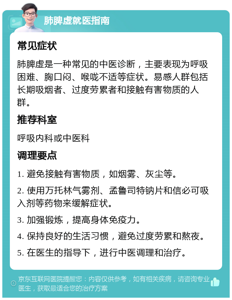 肺脾虚就医指南 常见症状 肺脾虚是一种常见的中医诊断，主要表现为呼吸困难、胸口闷、喉咙不适等症状。易感人群包括长期吸烟者、过度劳累者和接触有害物质的人群。 推荐科室 呼吸内科或中医科 调理要点 1. 避免接触有害物质，如烟雾、灰尘等。 2. 使用万托林气雾剂、孟鲁司特钠片和信必可吸入剂等药物来缓解症状。 3. 加强锻炼，提高身体免疫力。 4. 保持良好的生活习惯，避免过度劳累和熬夜。 5. 在医生的指导下，进行中医调理和治疗。