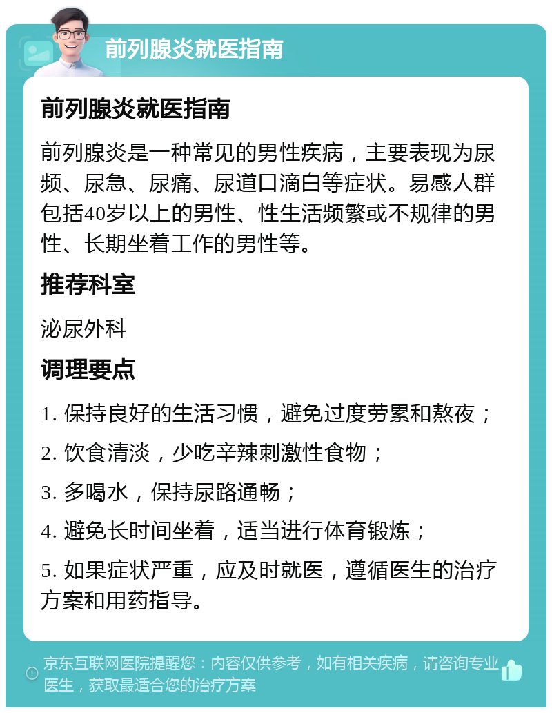 前列腺炎就医指南 前列腺炎就医指南 前列腺炎是一种常见的男性疾病，主要表现为尿频、尿急、尿痛、尿道口滴白等症状。易感人群包括40岁以上的男性、性生活频繁或不规律的男性、长期坐着工作的男性等。 推荐科室 泌尿外科 调理要点 1. 保持良好的生活习惯，避免过度劳累和熬夜； 2. 饮食清淡，少吃辛辣刺激性食物； 3. 多喝水，保持尿路通畅； 4. 避免长时间坐着，适当进行体育锻炼； 5. 如果症状严重，应及时就医，遵循医生的治疗方案和用药指导。