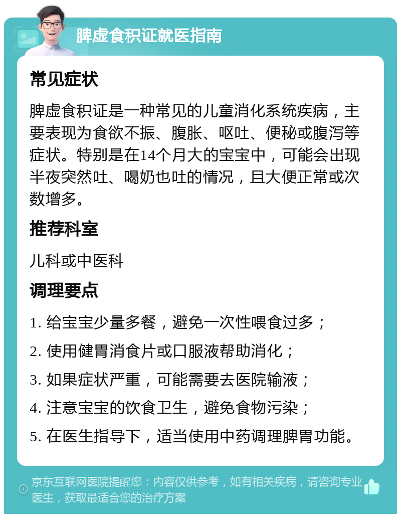 脾虚食积证就医指南 常见症状 脾虚食积证是一种常见的儿童消化系统疾病，主要表现为食欲不振、腹胀、呕吐、便秘或腹泻等症状。特别是在14个月大的宝宝中，可能会出现半夜突然吐、喝奶也吐的情况，且大便正常或次数增多。 推荐科室 儿科或中医科 调理要点 1. 给宝宝少量多餐，避免一次性喂食过多； 2. 使用健胃消食片或口服液帮助消化； 3. 如果症状严重，可能需要去医院输液； 4. 注意宝宝的饮食卫生，避免食物污染； 5. 在医生指导下，适当使用中药调理脾胃功能。