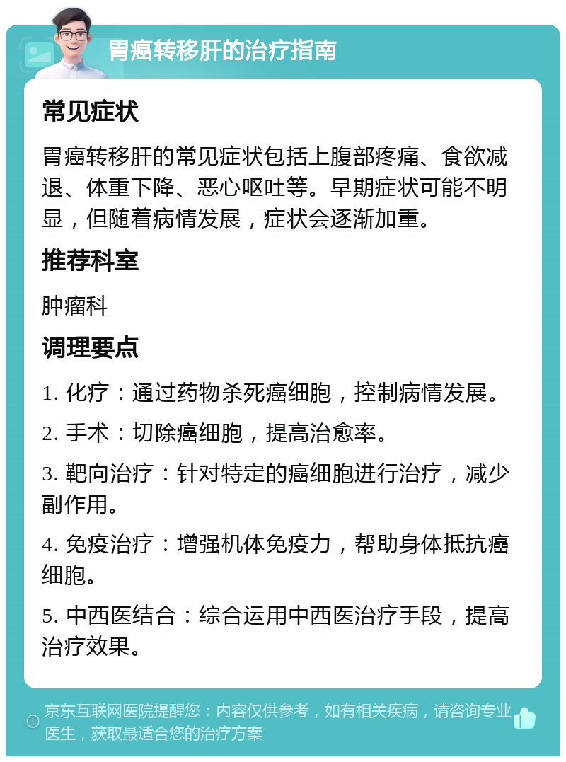 胃癌转移肝的治疗指南 常见症状 胃癌转移肝的常见症状包括上腹部疼痛、食欲减退、体重下降、恶心呕吐等。早期症状可能不明显，但随着病情发展，症状会逐渐加重。 推荐科室 肿瘤科 调理要点 1. 化疗：通过药物杀死癌细胞，控制病情发展。 2. 手术：切除癌细胞，提高治愈率。 3. 靶向治疗：针对特定的癌细胞进行治疗，减少副作用。 4. 免疫治疗：增强机体免疫力，帮助身体抵抗癌细胞。 5. 中西医结合：综合运用中西医治疗手段，提高治疗效果。