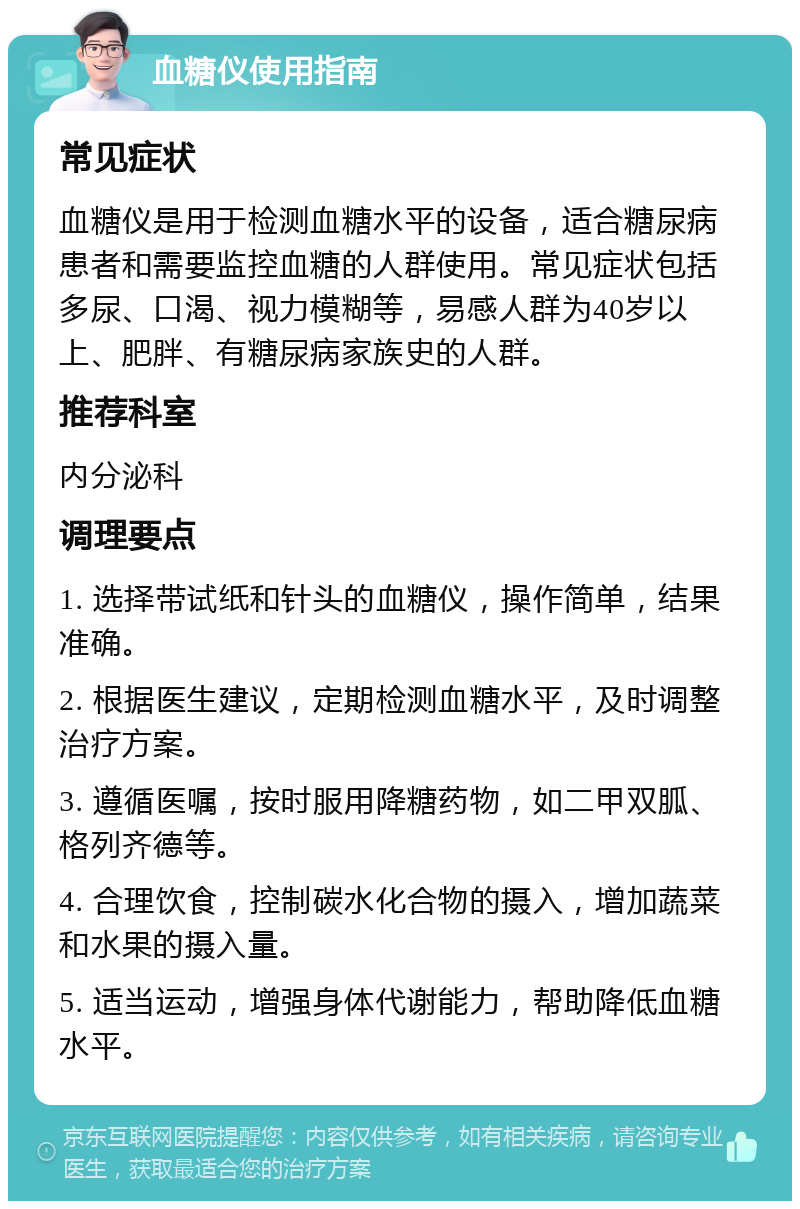 血糖仪使用指南 常见症状 血糖仪是用于检测血糖水平的设备，适合糖尿病患者和需要监控血糖的人群使用。常见症状包括多尿、口渴、视力模糊等，易感人群为40岁以上、肥胖、有糖尿病家族史的人群。 推荐科室 内分泌科 调理要点 1. 选择带试纸和针头的血糖仪，操作简单，结果准确。 2. 根据医生建议，定期检测血糖水平，及时调整治疗方案。 3. 遵循医嘱，按时服用降糖药物，如二甲双胍、格列齐德等。 4. 合理饮食，控制碳水化合物的摄入，增加蔬菜和水果的摄入量。 5. 适当运动，增强身体代谢能力，帮助降低血糖水平。