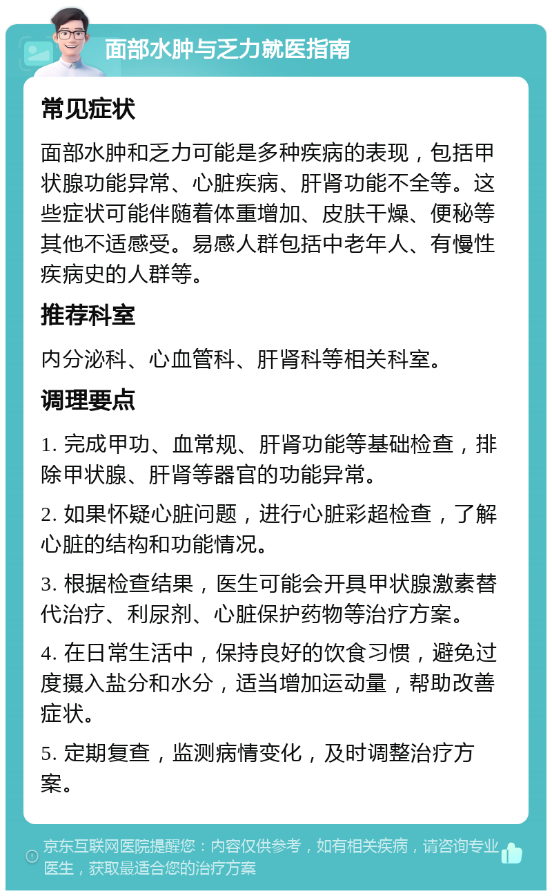 面部水肿与乏力就医指南 常见症状 面部水肿和乏力可能是多种疾病的表现，包括甲状腺功能异常、心脏疾病、肝肾功能不全等。这些症状可能伴随着体重增加、皮肤干燥、便秘等其他不适感受。易感人群包括中老年人、有慢性疾病史的人群等。 推荐科室 内分泌科、心血管科、肝肾科等相关科室。 调理要点 1. 完成甲功、血常规、肝肾功能等基础检查，排除甲状腺、肝肾等器官的功能异常。 2. 如果怀疑心脏问题，进行心脏彩超检查，了解心脏的结构和功能情况。 3. 根据检查结果，医生可能会开具甲状腺激素替代治疗、利尿剂、心脏保护药物等治疗方案。 4. 在日常生活中，保持良好的饮食习惯，避免过度摄入盐分和水分，适当增加运动量，帮助改善症状。 5. 定期复查，监测病情变化，及时调整治疗方案。