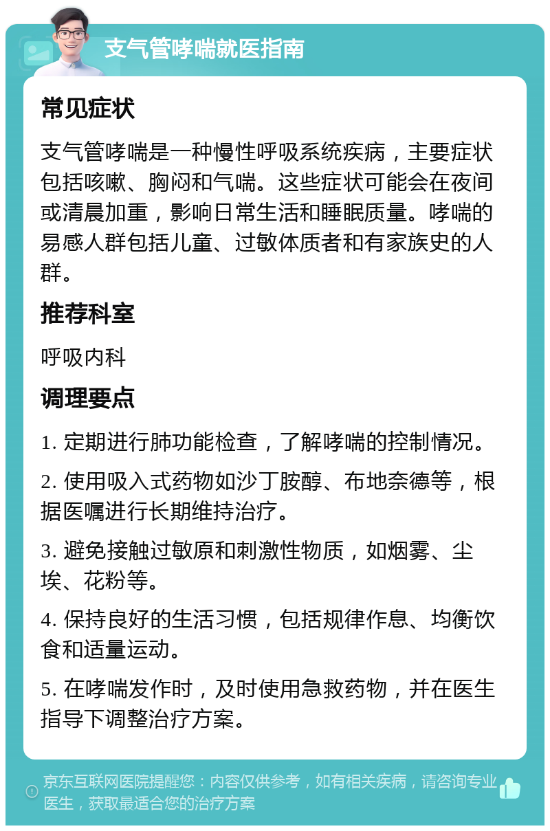 支气管哮喘就医指南 常见症状 支气管哮喘是一种慢性呼吸系统疾病，主要症状包括咳嗽、胸闷和气喘。这些症状可能会在夜间或清晨加重，影响日常生活和睡眠质量。哮喘的易感人群包括儿童、过敏体质者和有家族史的人群。 推荐科室 呼吸内科 调理要点 1. 定期进行肺功能检查，了解哮喘的控制情况。 2. 使用吸入式药物如沙丁胺醇、布地奈德等，根据医嘱进行长期维持治疗。 3. 避免接触过敏原和刺激性物质，如烟雾、尘埃、花粉等。 4. 保持良好的生活习惯，包括规律作息、均衡饮食和适量运动。 5. 在哮喘发作时，及时使用急救药物，并在医生指导下调整治疗方案。