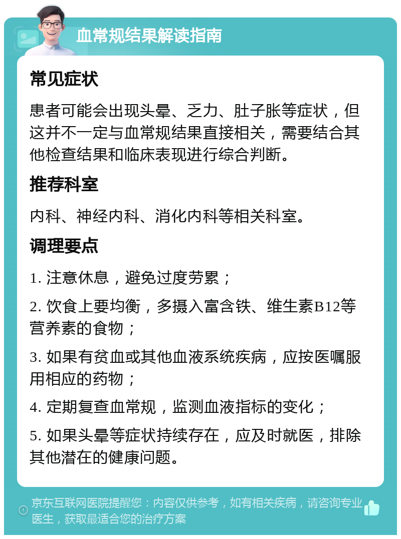 血常规结果解读指南 常见症状 患者可能会出现头晕、乏力、肚子胀等症状，但这并不一定与血常规结果直接相关，需要结合其他检查结果和临床表现进行综合判断。 推荐科室 内科、神经内科、消化内科等相关科室。 调理要点 1. 注意休息，避免过度劳累； 2. 饮食上要均衡，多摄入富含铁、维生素B12等营养素的食物； 3. 如果有贫血或其他血液系统疾病，应按医嘱服用相应的药物； 4. 定期复查血常规，监测血液指标的变化； 5. 如果头晕等症状持续存在，应及时就医，排除其他潜在的健康问题。