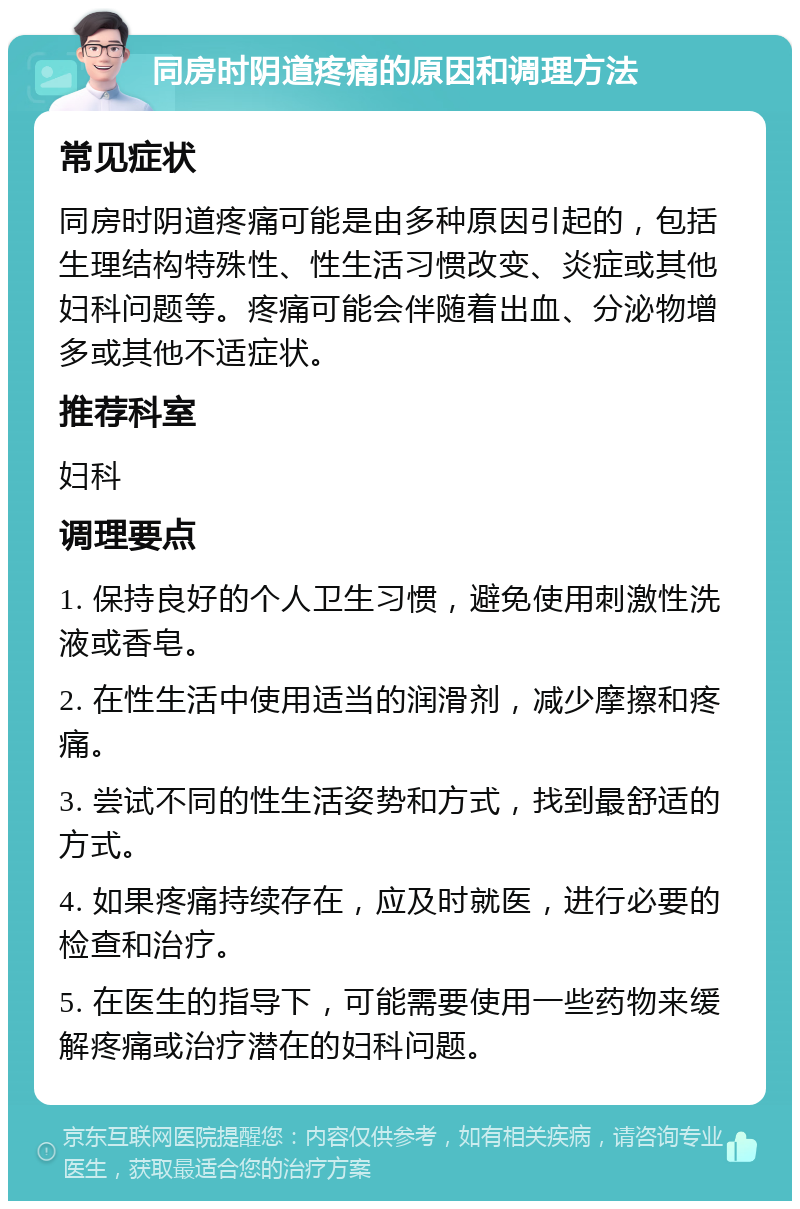 同房时阴道疼痛的原因和调理方法 常见症状 同房时阴道疼痛可能是由多种原因引起的，包括生理结构特殊性、性生活习惯改变、炎症或其他妇科问题等。疼痛可能会伴随着出血、分泌物增多或其他不适症状。 推荐科室 妇科 调理要点 1. 保持良好的个人卫生习惯，避免使用刺激性洗液或香皂。 2. 在性生活中使用适当的润滑剂，减少摩擦和疼痛。 3. 尝试不同的性生活姿势和方式，找到最舒适的方式。 4. 如果疼痛持续存在，应及时就医，进行必要的检查和治疗。 5. 在医生的指导下，可能需要使用一些药物来缓解疼痛或治疗潜在的妇科问题。