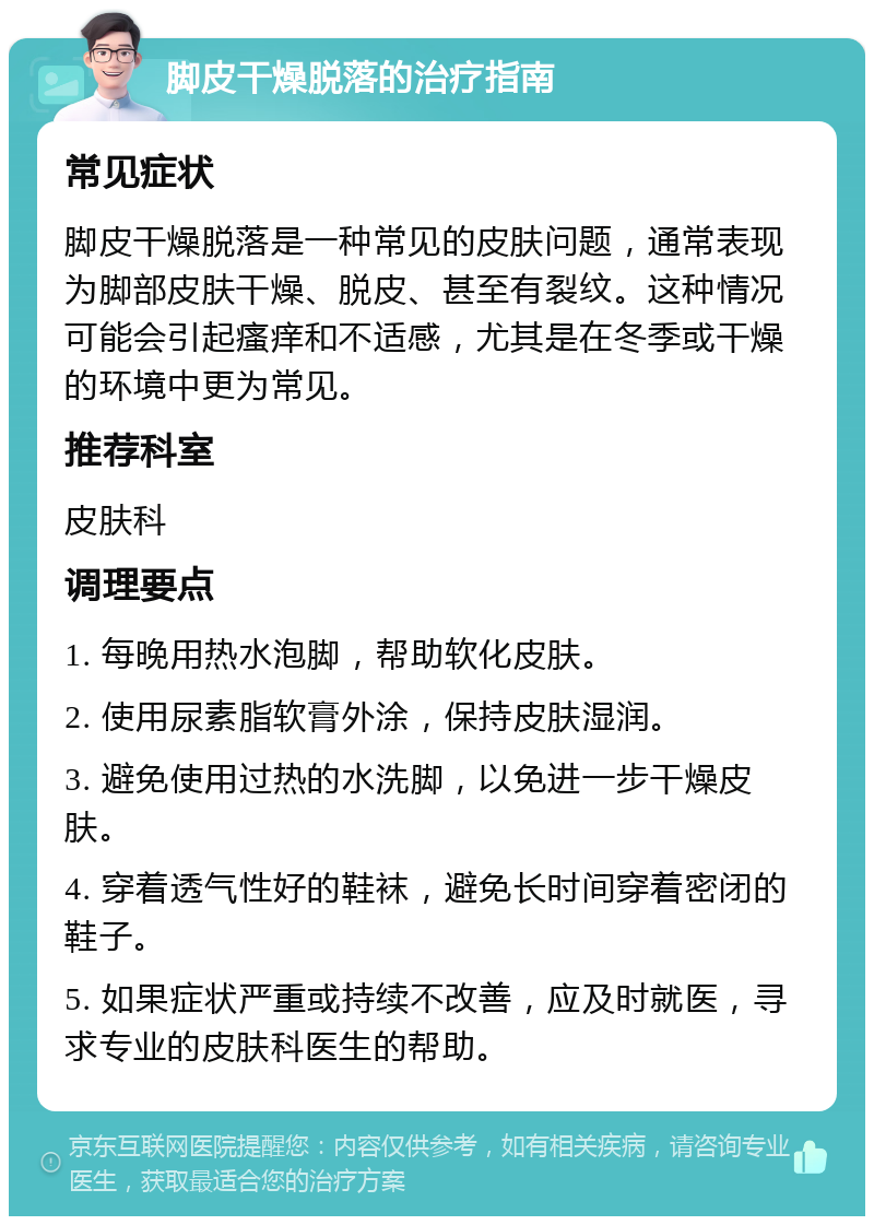 脚皮干燥脱落的治疗指南 常见症状 脚皮干燥脱落是一种常见的皮肤问题，通常表现为脚部皮肤干燥、脱皮、甚至有裂纹。这种情况可能会引起瘙痒和不适感，尤其是在冬季或干燥的环境中更为常见。 推荐科室 皮肤科 调理要点 1. 每晚用热水泡脚，帮助软化皮肤。 2. 使用尿素脂软膏外涂，保持皮肤湿润。 3. 避免使用过热的水洗脚，以免进一步干燥皮肤。 4. 穿着透气性好的鞋袜，避免长时间穿着密闭的鞋子。 5. 如果症状严重或持续不改善，应及时就医，寻求专业的皮肤科医生的帮助。