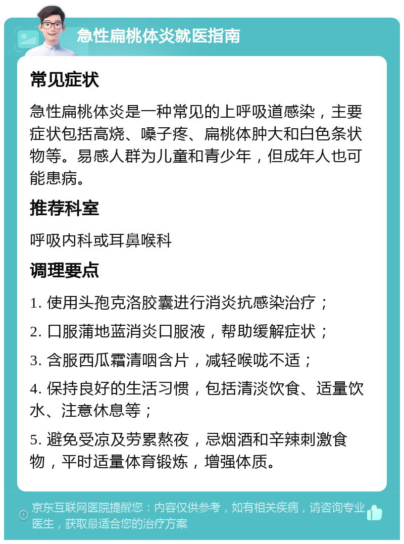 急性扁桃体炎就医指南 常见症状 急性扁桃体炎是一种常见的上呼吸道感染，主要症状包括高烧、嗓子疼、扁桃体肿大和白色条状物等。易感人群为儿童和青少年，但成年人也可能患病。 推荐科室 呼吸内科或耳鼻喉科 调理要点 1. 使用头孢克洛胶囊进行消炎抗感染治疗； 2. 口服蒲地蓝消炎口服液，帮助缓解症状； 3. 含服西瓜霜清咽含片，减轻喉咙不适； 4. 保持良好的生活习惯，包括清淡饮食、适量饮水、注意休息等； 5. 避免受凉及劳累熬夜，忌烟酒和辛辣刺激食物，平时适量体育锻炼，增强体质。