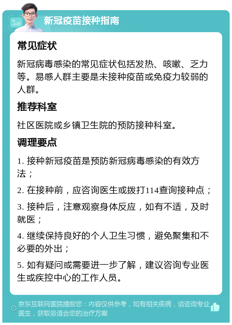 新冠疫苗接种指南 常见症状 新冠病毒感染的常见症状包括发热、咳嗽、乏力等。易感人群主要是未接种疫苗或免疫力较弱的人群。 推荐科室 社区医院或乡镇卫生院的预防接种科室。 调理要点 1. 接种新冠疫苗是预防新冠病毒感染的有效方法； 2. 在接种前，应咨询医生或拨打114查询接种点； 3. 接种后，注意观察身体反应，如有不适，及时就医； 4. 继续保持良好的个人卫生习惯，避免聚集和不必要的外出； 5. 如有疑问或需要进一步了解，建议咨询专业医生或疾控中心的工作人员。