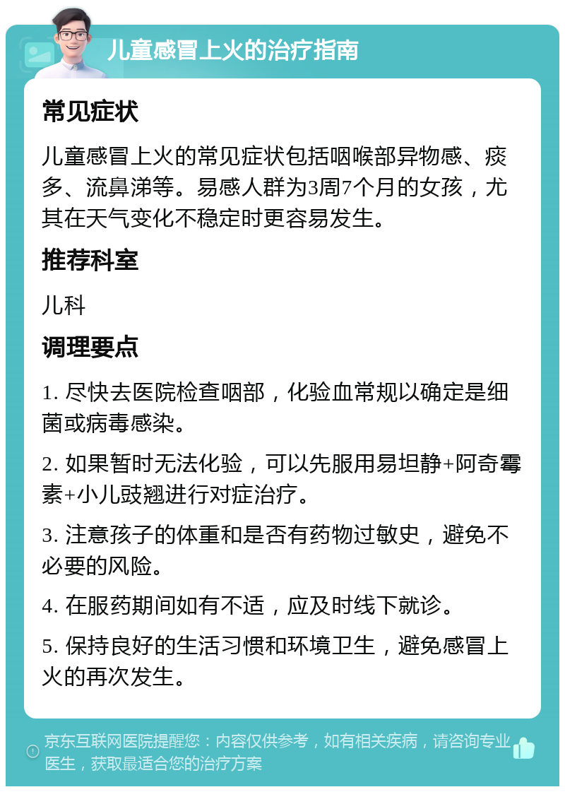 儿童感冒上火的治疗指南 常见症状 儿童感冒上火的常见症状包括咽喉部异物感、痰多、流鼻涕等。易感人群为3周7个月的女孩，尤其在天气变化不稳定时更容易发生。 推荐科室 儿科 调理要点 1. 尽快去医院检查咽部，化验血常规以确定是细菌或病毒感染。 2. 如果暂时无法化验，可以先服用易坦静+阿奇霉素+小儿豉翘进行对症治疗。 3. 注意孩子的体重和是否有药物过敏史，避免不必要的风险。 4. 在服药期间如有不适，应及时线下就诊。 5. 保持良好的生活习惯和环境卫生，避免感冒上火的再次发生。