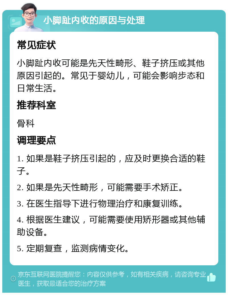 小脚趾内收的原因与处理 常见症状 小脚趾内收可能是先天性畸形、鞋子挤压或其他原因引起的。常见于婴幼儿，可能会影响步态和日常生活。 推荐科室 骨科 调理要点 1. 如果是鞋子挤压引起的，应及时更换合适的鞋子。 2. 如果是先天性畸形，可能需要手术矫正。 3. 在医生指导下进行物理治疗和康复训练。 4. 根据医生建议，可能需要使用矫形器或其他辅助设备。 5. 定期复查，监测病情变化。