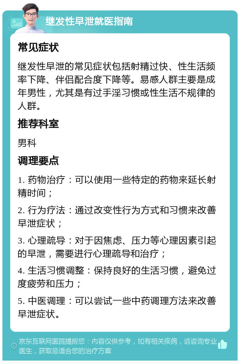 继发性早泄就医指南 常见症状 继发性早泄的常见症状包括射精过快、性生活频率下降、伴侣配合度下降等。易感人群主要是成年男性，尤其是有过手淫习惯或性生活不规律的人群。 推荐科室 男科 调理要点 1. 药物治疗：可以使用一些特定的药物来延长射精时间； 2. 行为疗法：通过改变性行为方式和习惯来改善早泄症状； 3. 心理疏导：对于因焦虑、压力等心理因素引起的早泄，需要进行心理疏导和治疗； 4. 生活习惯调整：保持良好的生活习惯，避免过度疲劳和压力； 5. 中医调理：可以尝试一些中药调理方法来改善早泄症状。